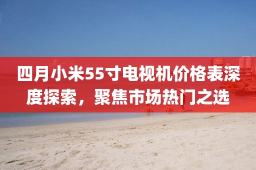 四月小米55寸电视机价格表深度探索，聚焦市场热门之选