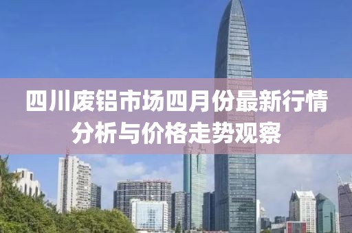 四川废铝市场四月份最新行情分析与价格走势观察