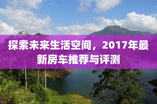 探索未来生活空间，2017年最新房车推荐与评测