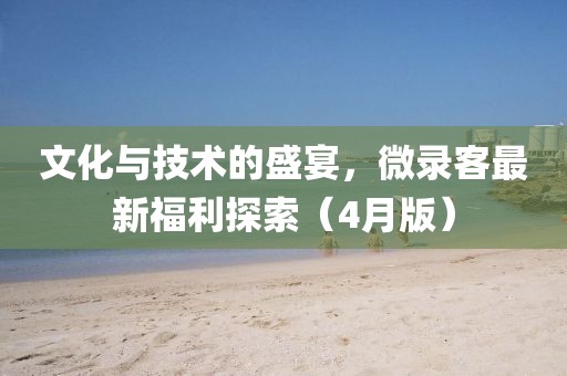 文化与技术的盛宴，微录客最新福利探索（4月版）