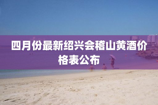 四月份最新绍兴会稽山黄酒价格表公布