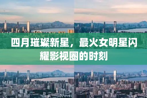 四月璀璨新星，最火女明星闪耀影视圈的时刻