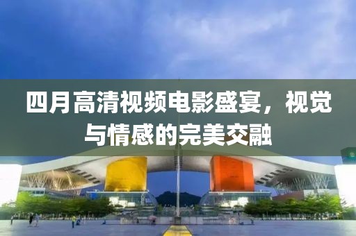 四月高清视频电影盛宴，视觉与情感的完美交融