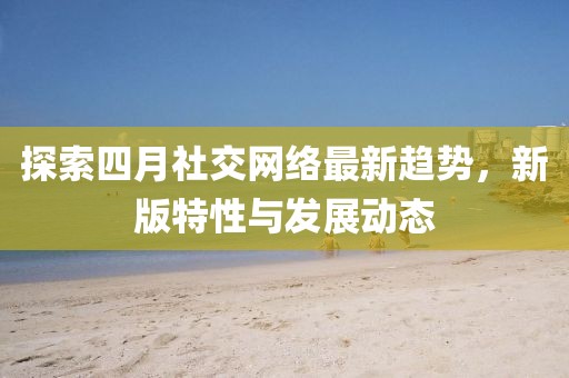 探索四月社交网络最新趋势，新版特性与发展动态