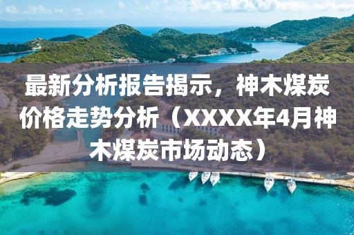 最新分析报告揭示，神木煤炭价格走势分析（XXXX年4月神木煤炭市场动态）