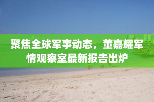 聚焦全球军事动态，董嘉耀军情观察室最新报告出炉