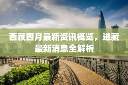 西藏四月最新资讯概览，进藏最新消息全解析
