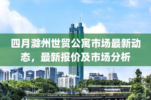 四月滁州世贸公寓市场最新动态，最新报价及市场分析