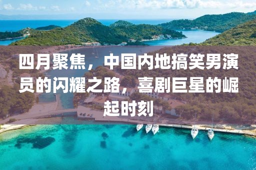四月聚焦，中国内地搞笑男演员的闪耀之路，喜剧巨星的崛起时刻
