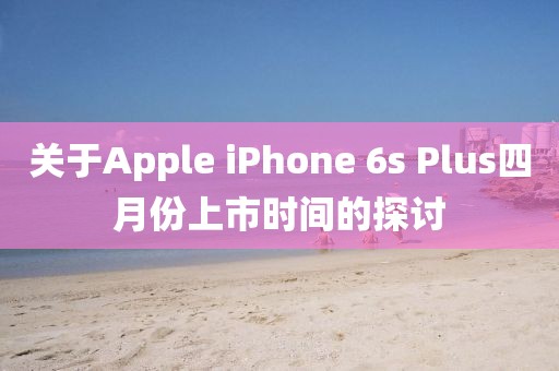 关于Apple iPhone 6s Plus四月份上市时间的探讨