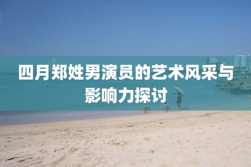 四月郑姓男演员的艺术风采与影响力探讨