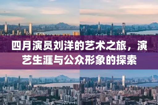 四月演员刘洋的艺术之旅，演艺生涯与公众形象的探索
