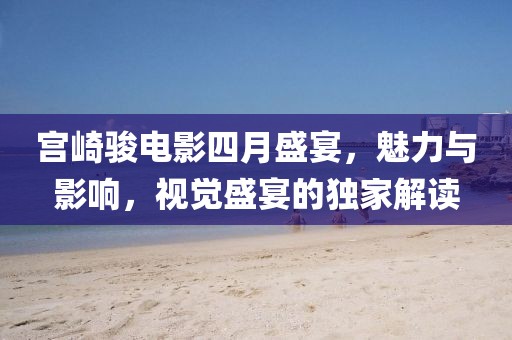 宫崎骏电影四月盛宴，魅力与影响，视觉盛宴的独家解读