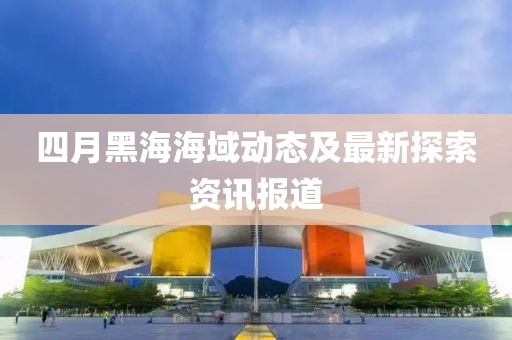 四月黑海海域动态及最新探索资讯报道