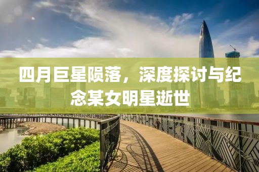 四月巨星陨落，深度探讨与纪念某女明星逝世