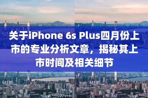 关于iPhone 6s Plus四月份上市的专业分析文章，揭秘其上市时间及相关细节