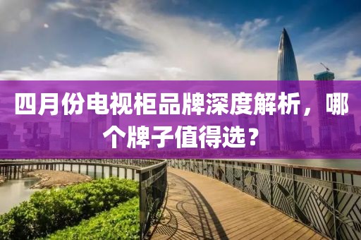 四月份电视柜品牌深度解析，哪个牌子值得选？
