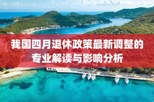 我国四月退休政策最新调整的专业解读与影响分析