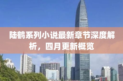陆鹤系列小说最新章节深度解析，四月更新概览