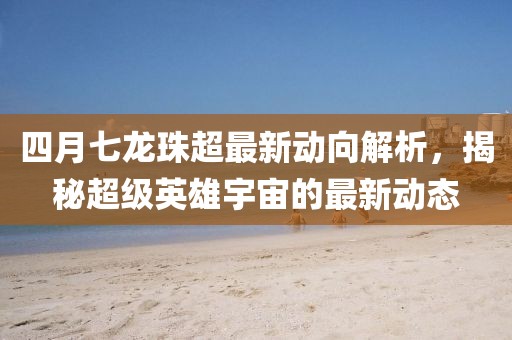 四月七龙珠超最新动向解析，揭秘超级英雄宇宙的最新动态
