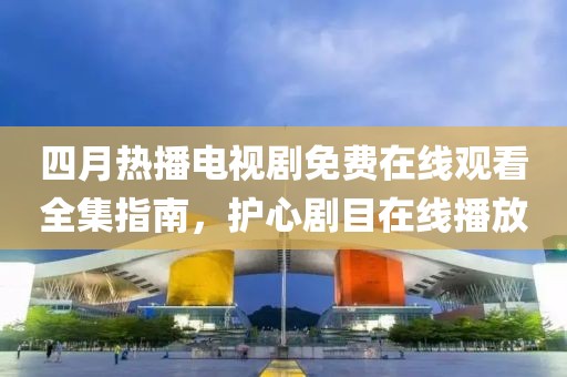 四月热播电视剧免费在线观看全集指南，护心剧目在线播放