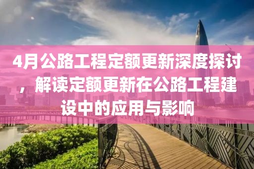 4月公路工程定额更新深度探讨，解读定额更新在公路工程建设中的应用与影响