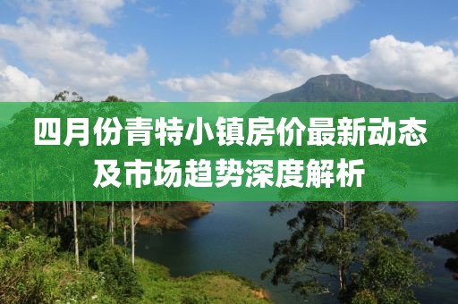 四月份青特小镇房价最新动态及市场趋势深度解析