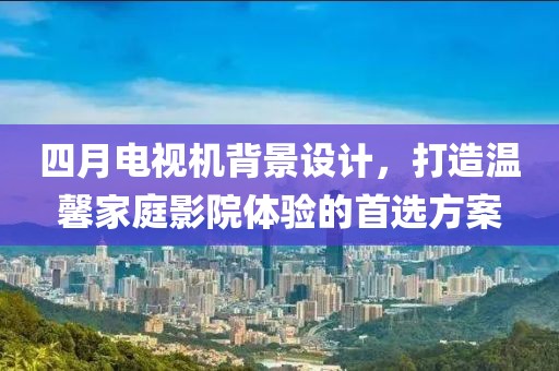四月电视机背景设计，打造温馨家庭影院体验的首选方案
