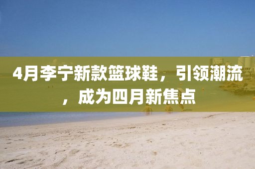 4月李宁新款篮球鞋，引领潮流，成为四月新焦点