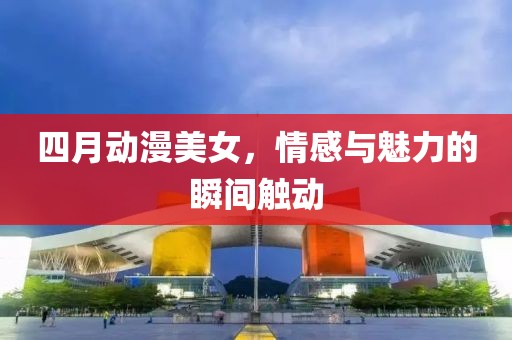 四月动漫美女，情感与魅力的瞬间触动