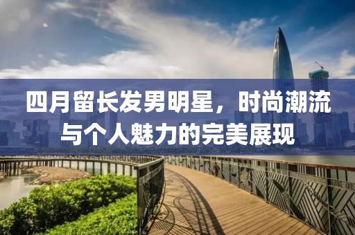 四月留长发男明星，时尚潮流与个人魅力的完美展现