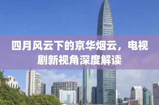 四月风云下的京华烟云，电视剧新视角深度解读