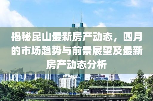 揭秘昆山最新房产动态，四月的市场趋势与前景展望及最新房产动态分析