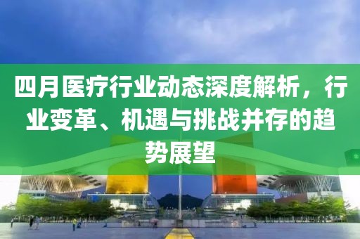四月医疗行业动态深度解析，行业变革、机遇与挑战并存的趋势展望