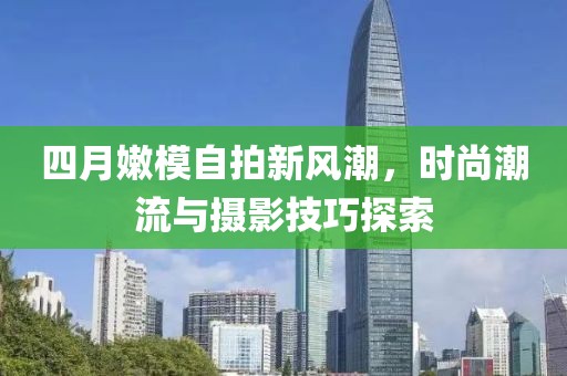 四月嫩模自拍新风潮，时尚潮流与摄影技巧探索