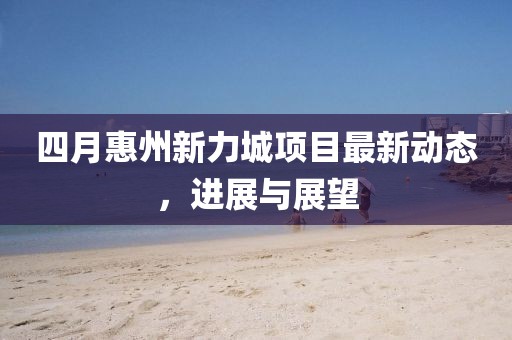 四月惠州新力城项目最新动态，进展与展望