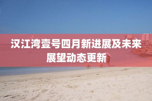汉江湾壹号四月新进展及未来展望动态更新