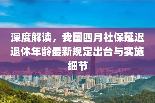 深度解读，我国四月社保延迟退休年龄最新规定出台与实施细节