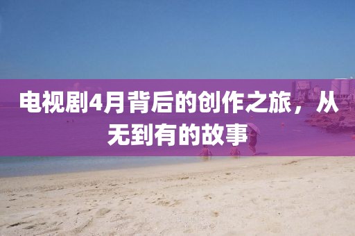 电视剧4月背后的创作之旅，从无到有的故事