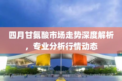四月甘氨酸市场走势深度解析，专业分析行情动态