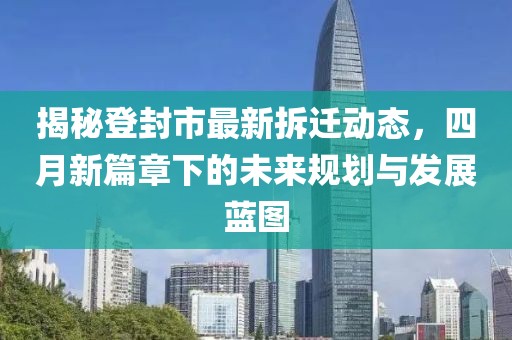 揭秘登封市最新拆迁动态，四月新篇章下的未来规划与发展蓝图
