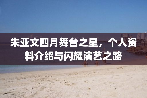 朱亚文四月舞台之星，个人资料介绍与闪耀演艺之路