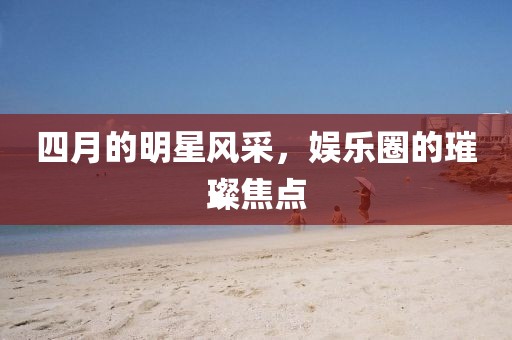 四月的明星风采，娱乐圈的璀璨焦点