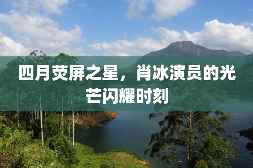 四月荧屏之星，肖冰演员的光芒闪耀时刻