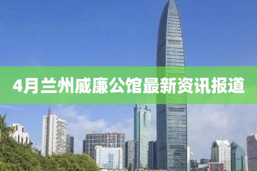 4月兰州威廉公馆最新资讯报道