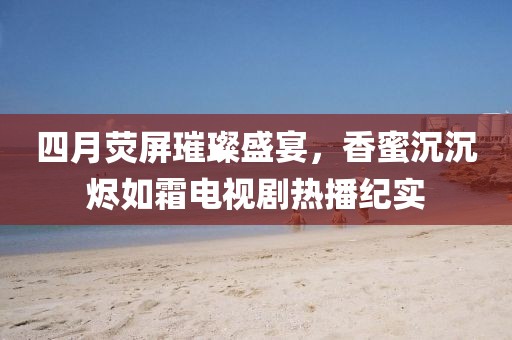 四月荧屏璀璨盛宴，香蜜沉沉烬如霜电视剧热播纪实
