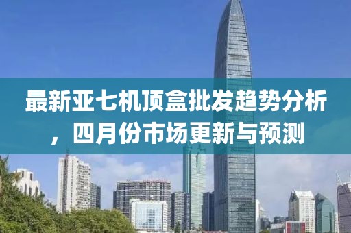 最新亚七机顶盒批发趋势分析，四月份市场更新与预测