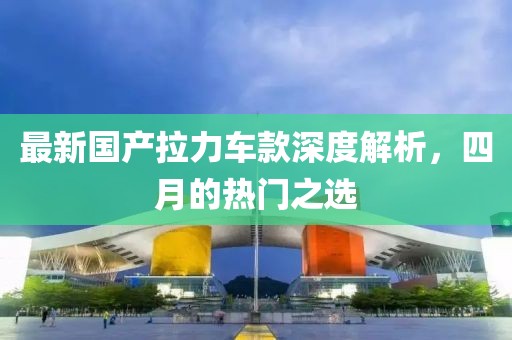 最新国产拉力车款深度解析，四月的热门之选