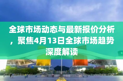 全球市场动态与最新报价分析，聚焦4月13日全球市场趋势深度解读