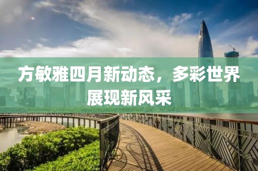 方敏雅四月新动态，多彩世界展现新风采